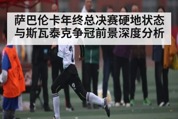 萨巴伦卡年终总决赛硬地状态与斯瓦泰克争冠前景深度分析